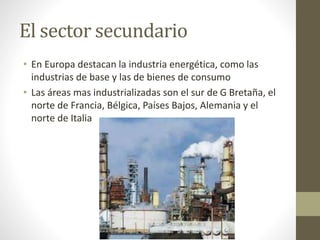 El sector secundario
• En Europa destacan la industria energética, como las
industrias de base y las de bienes de consumo
• Las áreas mas industrializadas son el sur de G Bretaña, el
norte de Francia, Bélgica, Países Bajos, Alemania y el
norte de Italia
 