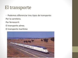 El transporte
• Podemos diferenciar tres tipos de transporte:
Por la carretera.
Por ferrocarril.
El transporte aéreo.
El transporte marítimo
 