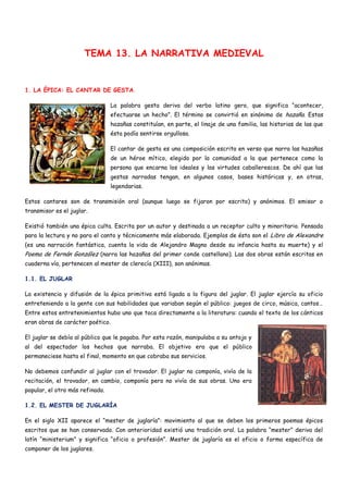 TEMA 13. LA NARRATIVA MEDIEVAL


1. LA ÉPICA: EL CANTAR DE GESTA.

                                 La palabra gesta deriva del verbo latino gero, que significa “acontecer,
                                 efectuarse un hecho”. El término se convirtió en sinónimo de hazaña. Estas
                                 hazañas constituían, en parte, el linaje de una familia, las historias de las que
                                 ésta podía sentirse orgullosa.

                                 El cantar de gesta es una composición escrita en verso que narra las hazañas
                                 de un héroe mítico, elegido por la comunidad a la que pertenece como la
                                 persona que encarna los ideales y las virtudes caballerescos. De ahí que las
                                 gestas narradas tengan, en algunos casos, bases históricas y, en otras,
                                 legendarias.

Estos cantares son de transmisión oral (aunque luego se fijaron por escrito) y anónimos. El emisor o
transmisor es el juglar.

Existió también una épica culta. Escrita por un autor y destinada a un receptor culto y minoritario. Pensada
para la lectura y no para el canto y técnicamente más elaborada. Ejemplos de ésta son el Libro de Alexandre
(es una narración fantástica, cuenta la vida de Alejandro Magno desde su infancia hasta su muerte) y el
Poema de Fernán González (narra las hazañas del primer conde castellano). Las dos obras están escritas en
cuaderna vía, pertenecen al mester de clerecía (XIII), son anónimas.

1.1. EL JUGLAR

La existencia y difusión de la épica primitiva está ligada a la figura del juglar. El juglar ejercía su oficio
entreteniendo a la gente con sus habilidades que variaban según el público: juegos de circo, música, cantos…
Entre estos entretenimientos hubo uno que toca directamente a la literatura: cuando el texto de los cánticos
eran obras de carácter poético.

El juglar se debía al público que le pagaba. Por esta razón, manipulaba a su antojo y
al del espectador los hechos que narraba. El objetivo era que el público
permaneciese hasta el final, momento en que cobraba sus servicios.

No debemos confundir al juglar con el trovador. El juglar no componía, vivía de la
recitación, el trovador, en cambio, componía pero no vivía de sus obras. Uno era
popular, el otro más refinado.

1.2. EL MESTER DE JUGLARÍA

En el siglo XII aparece el “mester de juglaría”: movimiento al que se deben los primeros poemas épicos
escritos que se han conservado. Con anterioridad existió una tradición oral. La palabra “mester” deriva del
latín “ministerium” y significa “oficio o profesión”. Mester de juglaría es el oficio o forma específica de
componer de los juglares.
 