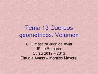 Tema 13 Cuerpos
geométricos. Volumen
C.P. Maestro Juan de Ávila
6º de Primaria
Curso 2012 – 2013
Claudia Ayuso – Morales Mayoral
 