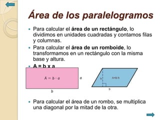 Área de los paralelogramos
   Para calcular el área de un rectángulo, lo
    dividimos en unidades cuadradas y contamos filas
    y columnas.
   Para calcular el área de un romboide, lo
    transformamos en un rectángulo con la misma
    base y altura.
   A=bxa




   Para calcular el área de un rombo, se multiplica
    una diagonal por la mitad de la otra.
 