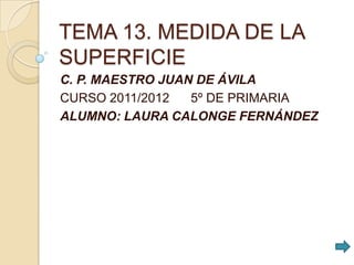 TEMA 13. MEDIDA DE LA
SUPERFICIE
C. P. MAESTRO JUAN DE ÁVILA
CURSO 2011/2012   5º DE PRIMARIA
ALUMNO: LAURA CALONGE FERNÁNDEZ
 
