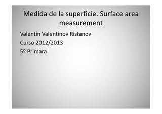 Medida de la superficie. Surface area
measurement
Valentín Valentinov Ristanov
Curso 2012/2013
5º Primara
 