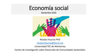 Economía social
Noviembre 2016
Nicolas Foucras PhD
nicolas.foucras@itesm.mx
Universidad TEC de Monterrey
Centro de investigación sobre Desarrollo de Comunidades Sostenibles
 