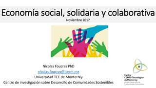 Economía social, solidaria y colaborativa
Noviembre 2017
Nicolas Foucras PhD
nicolas.foucras@itesm.mx
Universidad TEC de Monterrey
Centro de investigación sobre Desarrollo de Comunidades Sostenibles
 
