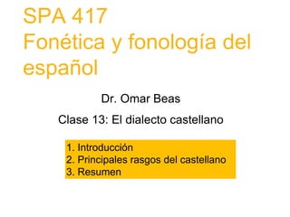 SPA 417
Fonética y fonología del
español
1. Introducción
2. Principales rasgos del castellano
3. Resumen
Dr. Omar Beas
Clase 13: El dialecto castellano
 