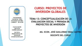 MG. ECON. JOSÉ GUILLERMO VIDAL CASTRO
DOCENTE DEL CURSO
TEMA 13: CONCEPTUALIZACIÓN DE LA
EVALUACION SOCIAL Y PRIVADA DE
PROYECTOS DE INVERSIÓN
CURSO: PROYECTOS DE
INVERSIÓN GLOBALES
 