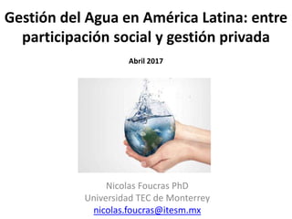 Gestión del Agua en América Latina: entre
participación social y gestión privada
Abril 2017
Nicolas Foucras PhD
Universidad TEC de Monterrey
nicolas.foucras@itesm.mx
 