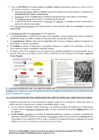 10
Tema 13: La II República. La Guerra Civil en un contexto de crisis internacional (1931-1939)
Historia de España (2º Bachillerato)-I.E.S. Virgen de Vico
 Pero en ASTURIAS la revolución adquirió un carácter social con gran fuerza, gracias a la colaboración de
anarquistas, socialistas y comunistas.
 Del 5 al 12 de octubre, obreros y mineros ocuparon los pueblos de las cuencas mineras y sustituyeron los
ayuntamientos por comités revolucionarios.
 El gobierno envió a la Legión bajo la coordinación del general Franco para aplastar el movimiento.
 La resistencia minera fue muy dura y se prolongó durante diez días.
 A parte de los más de 1000 muertos, al represión fue durísima y se produjeron cientos de ejecuciones y
decenas de miles de encarcelados
Así, la Revolución de Asturias, por la violencia minera y la dura represión militar, fue un anticipo de la posterior
Guerra Civil.
- La Revolución de 1934 trajo consecuencias. Son las siguientes:
 La extrema derecha se reafirma para terminar con la República, a la que no podrán hacer frente los gobiernos
republicanos porque son débiles, estando en el ejército la única salvación para España.
 Las organizaciones obreras sufren una dura represión, miles de obreros y dirigentes políticos de izquierdas son
encarcelados, se cierran sus periódicos,…
 En Cataluña se disuelve el Parlamento y el presidente Companys y su gobierno son condenados a 30 años de
cárcel, además de quedar suspendida la autonomía catalana.
 El clamor a favor de la amnistía acerca las posturas de los partidos republicanos de centro-izquierda, que en
enero de 1939, junto con el PSOE, la UGT, el PCE, el POUM y la CNT contraria a la FAI, firman el pacto de
Frente Popular.
5. LAS ELECCIONES DE 1936 Y EL FRENTE POPULAR
Estándar nº 6: Explica las causas de la formación del Frente Popular y las actuaciones tras su triunfo electoral,
hasta el comienzo de la guerra
5.1. LAS ELECCIONES DE 1936: FORMACIÓN DEL FRENTE POPULAR Y TRIUNFO ELECTORAL
- El gobierno conservador de Lerroux aprovechó la situación creada por la revolución de octubre para iniciar un
violento proceso de represión que se tradujo en inestabilidad política, social,...
 En este contexto, Gil Robles (CEDA) intentó que se le nombrara presidente del Gobierno pero Alcalá Zamora
se negó y convocó elecciones en febrero de 1936, a las que se presentaron dos grandes bloques políticos. Son
los siguientes:
a. Frente Popular: agrupaba a los partidos de izquierda(republicanos, socialistas y comunistas, nacionalistas de
izquierdas), quedando al margen los anarquistas. El programa común era la concesión de una amnistía para los
encarcelados en la revolución de 1934, la vuelta a los puestos de trabajo de los obreros expulsados por razones
políticas y el retorno a la legislación reformista del primer bienio.
 
