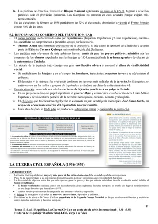 11
Tema 13: La II República. La Guerra Civil en un contexto de crisis internacional (1931-1939)
Historia de España (2º Bachillerato)-I.E.S. Virgen de Vico
b. Los partidos de derechas, formaron el Bloque Nacional aglutinados en torno a la CEDA, llegaron a acuerdos
parciales sólo en provincias concretas. Los falangistas no entraron en esos acuerdos porque exigían más
representación.
- En las elecciones de febrero de 1936 participaron un 72% el electorado, obteniendo la victoria el Frente Popular
con un 48% de los votos.
5.2. REFORMAS DEL GOBIERNO DEL FRENTE POPULAR
- El nuevo gobierno quedó formado solo por republicanos (Izquierda Republicana y Unión Republicana), mientras
los socialistas se comprometían a prestarles apoyo parlamentario.
 Manuel Azaña será nombrado presidente de la República, lo que causó la oposición de la derecha y de gran
parte del Ejército; Casares Quiroga será nombrado jefe del Gobierno.
- Las medidas más relevantes de este gobierno fueron: amnistía para los presos políticos, admisión por las
empresas de los obreros expulsados tras las huelgas de 1934, reanudación de la reforma agraria y devolución de
la autonomía a Cataluña.
- La victoria de la izquierda trajo consigo una gran movilización obrera y aumentó el clima de conflictividad
social.
 Se multiplicaron las huelgas y en el campo los jornaleros, impacientes, ocuparon tierras y se adelantaron al
gobierno.
 El desorden y la violencia fue creciendo conforme los sectores más radicales de la derecha, los falangistas, se
enfrentaron en las calles a grupos de izquierdas, creándose un clima de enfrentamiento civil.
- En esta situación, eran cada vez más los sectores del ejército proclives a un golpe de Estado.
 En su preparación tuvo un papel importante el general Mola y contó con la colaboración de la Unión Militar
Española y de los sectores políticos de la derecha: monárquicos, carlistas, cedistas y falangistas.
 El chispazo que desencadenó el golpe fue el asesinato en julio del dirigente monárquico José Calvo Sotelo, en
respuesta al asesinato anterior del izquierdista teniente Castillo.
 Unos días después, el 18 de julio se producía la sublevación militar y comenzaba la guerra civil.
LA GUERRACIVIL ESPAÑOLA(1936-1939)
1. INTRODUCCIÓN
- La Guerra Civil española es el mayor y más grave de los enfrentamientos de la sociedad española contemporánea.
- Puso fin de manera trágica a las esperanzas de modernización política y económica que pretendía la II República.
- La diversidad de objetivos entre los que sólo querían ganar la guerra y los que además anhelaban hacer la revolución social, debilita al
bando republicano.
 El bando sublevado o nacional contó con la colaboración de los regímenes fascistas europeos, su triunfo dio lugar al establecimiento
de una larga dictadura que durará hasta 1975.
 Ambos bandos practicaron en la retaguardia una extrema violencia y represión.
- El balance de esta guerra es de miles de muertos, encarcelados, depurados y exiliados.
- Por último, se ha visto en la Guerra Civil un precedente de la Segunda Guerra Mundial en la que se enfrentarán liberales y socialistas
contra derechas autoritarias y fascistas europeas
 
