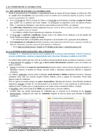 12
Tema 13: La II República. La Guerra Civil en un contexto de crisis internacional (1931-1939)
Historia de España (2º Bachillerato)-I.E.S. Virgen de Vico
2. EL COMIENZO DE LA GUERRA CIVIL
2.1- DEL GOLPE DE ESTADO A LA GUERRA CIVIL
- Desde la proclamación de la República y especialmente desde la victoria del Frente Popular, en febrero de 1936,
un amplio sector del ejército creyó que debía actuar en nombre de la unidad de España, la patria, el orden
social, la propiedad y la religión.
 Así, el 17 de julio de 1936 en el norte de África, y el 18 de julio en la Península, se produjo un golpe de Estado
para acabar con el gobierno del Frente Popular. Lo protagonizó un importante sector del ejército (Franco,
Mola…), apoyado por falangistas y otras fuerzas conservadoras (como la CEDA y el carlismo).
 Los sublevados vencieron de manera rápida en Canarias, norte de África, Sevilla, Castilla y León, Galicia,
Navarra y amplias zonas de Aragón.
+ Los militares rebeldes fueron apoyados por voluntarios de derechas.
 El 19 de julio, el gobierno republicano entregó armas a las milicias de los sindicatos y de los partidos del
Frente Popular para frenar el golpe de Estado.
+ Se mantuvieron fieles a la República parte del ejército y de la Guardia Civil y gran parte de la población.
 El levantamiento fue sofocado en Madrid, Cataluña, zonas industriales del País Vasco, Asturias, Castilla-La
Mancha, Santander, Levante y parte de Extremadura y Andalucía.
+ Así el golpe de Estado fracasó y España quedó dividida en dos zonas y comenzó la guerra civil.
2.2- LA INTERNACIONALIZACIÓN DEL CONFLICTO
Estándar nº 7: Relaciona la Guerra Civil española con el contexto internacional.- FALTA Contexto:
ascenso totalitarismos: nazismo (expansionismo nazi) y fascismo. Dictadura estalinista en la URSS.
- El conflicto bélico habría sido muy corto de no haberse internacionalizado desde sus primeros momentos; es decir,
la larga duración del conflicto se explica por la intervención internacional ayudando a uno u otro bando, con
armas y hombres.
 España se convirtió en el campo de experimentación de nuevas armas y nuevas tácticas de guerra de quienes se
disputaban entonces el dominio de Europa: fascistas (Italia y Alemania), democracias liberales y regímenes
comunistas.
- Los militares sublevados tuvieron, desde el principio, ayuda alemana e italiana (regímenes fascistas). Alemania
contribuyó sobre todo con aviación (Legión Cóndor), artillería, carros y equipos de transmisión. Desde Italia
llegaron tropas de voluntarios.
- Para no agravar la tensión europea, los países democráticos, liderados por Francia y Gran Bretaña, decidieron
mantenerse neutrales (Comité de “no intervención”) en la Guerra Civil. A este acuerdo de no intervención se
adhirieron hasta 27 países que se comprometieron a no vender armas ni suministros bélicos a España.
- La República contó con la ayuda de la URSS, que aportó armas y asesores militares.
 También hubo una oleada internacional de solidaridad que se concretó en la formación de las Brigadas
Internacionales, compuestas por miles de voluntarios llegados de diversos países para defender la legalidad
republicana.
 