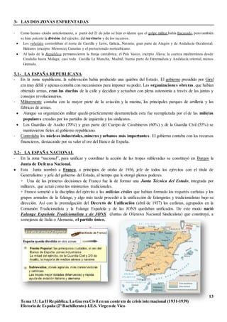 13
Tema 13: La II República. La Guerra Civil en un contexto de crisis internacional (1931-1939)
Historia de España (2º Bachillerato)-I.E.S. Virgen de Vico
3- LAS DOS ZONAS ENFRENTADAS
- Como hemos citado anteriormente, a partir del 21 de julio se hizo evidente que el golpe militar había fracasado, pero también
se hizo patente la división del ejército, del territorio y de los recursos.
 Los rebeldes controlaban el norte de Castilla y León; Galicia, Navarra; gran parte de Aragón y de Andalucía Occidental;
Baleares (excepto Menorca), Canarias y el protectorado norteafricano.
 Al lado de la República permanecieron la franja cantábrica; el País Vasco, excepto Álava; la cuenca mediterránea desde
Cataluña hasta Málaga; casi toda Castilla La Mancha; Madrid; buena parte de Extremadura y Andalucía oriental, menos
Granada.
3.1- LA ESPAÑA REPUBLICANA
- En la zona republicana, la sublevación había producido una quiebra del Estado. El gobierno presidido por Giral
era muy débil y apenas contaba con mecanismos para imponer su poder. Las organizaciones obreras, que habían
obtenido armas, eran las dueñas de la calle y decidían y actuaban con plena autonomía a través de las juntas y
consejos revolucionarios.
- Militarmente contaba con la mayor parte de la aviación y la marina, los principales parques de artillería y las
fábricas de armas.
 Aunque su organización militar quedó prácticamente desmantelada esta fue reemplazada por el de las milicias
populares creadas por los partidos de izquierda y los sindicatos.
 Los Guardias de Asalto (70%) y gran parte del Cuerpo de Carabineros (60%) y de la Guardia Civil (55%) se
mantuvieron fieles al gobierno republicano.
- Controlaba los núcleos industriales, mineros y urbanos más importantes. El gobierno contaba con los recursos
financieros, destacando por su valor el oro del Banco de España.
3.2- LA ESPAÑA NACIONAL
- En la zona “nacional”, para unificar y coordinar la acción de las tropas sublevadas se constituyó en Burgos la
Junta de Defensa Nacional.
 Esta Junta nombró a Franco, a principios de otoño de 1936, jefe de todos los ejércitos con el título de
Generalísimo y jefe del gobierno del Estado, al tiempo que le otorgó plenos poderes.
+ Una de las primeras decisiones de Franco fue la de formar una Junta Técnica del Estado, integrada por
militares, que actuó como los ministerios tradicionales.
+ Franco sometió a la disciplina del ejército a las milicias civiles que habían formado los requetés carlistas y los
grupos armados de la falange, y algo más tarde procedió a la unificación de falangistas y tradicionalistas bajo su
dirección. Así con la promulgación del Decreto de Unificación (abril de 1937) los carlistas, agrupados en la
Comunión Tradicionalista y la Falange Española y de las JONS quedaban unificados. De este modo nació
Falange Española Tradicionalista y de JONS (Juntas de Ofensiva Nacional Sindicalista) que constituyó, a
semejanza de Italia o Alemania, el partido único.
 