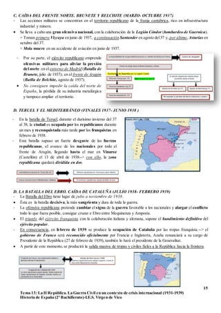 15
Tema 13: La II República. La Guerra Civil en un contexto de crisis internacional (1931-1939)
Historia de España (2º Bachillerato)-I.E.S. Virgen de Vico
C. CAÍDA DEL FRENTE NORTE. BRUNETE Y BELCHITE (MARZO- OCTUBRE 1937)
- Las acciones militares se concentran en el territorio republicano de la franja cantábrica, rico en infraestructura
industrial y minera.
 Se lleva a cabo una gran ofensiva nacional, con la colaboración de la Legión Cóndor (bombardeo de Guernica).
+ Toman primero Vizcaya en junio de 1937, a continuación Santander en agosto del37 y, por último,Asturias en
octubre del 37.
+ Mola muere en un accidente de aviación en junio de 1937.
D. TERUEL Y EL MEDITERRÁNEO (FINALES 1937- JUNIO 1938 )
D. LA BATALLA DEL EBRO. CAÍDA DE CATALUÑA (JULIO 1938- FEBRERO 1939)
- La Batalla del Ebro tiene lugar de julio a noviembre de 1938.
 Ésta es la batalla decisiva, la más sangrienta y dura de toda la guerra.
- La ofensiva republicana pretende cambiar el signo de la guerra favorable a los nacionales y alargar el conflicto
todo lo que fuera posible, consigue cruzar e Ebro entre Mequinenza y Amposta.
 El triunfo del ejército franquista con la colaboración italiana y alemana, supone el hundimiento definitivo del
ejército popular.
- En consecuencia, en febrero de 1939 se produce la ocupación de Cataluña por las tropas franquista.--> el
gobierno de Franco será reconocido oficialmente por Francia e Inglaterra, Azaña renunciará a su cargo de
Presidente de la República (27 de febrero de 1939), también lo hará el presidente de la Generalitat.
 A partir de este momento, se producirá la salida masiva de tropas y civiles fieles a la República hacia la frontera.
- Por su parte, el ejército republicano emprende
ofensivas militares para aliviar la presión
del norte:en el entorno de Madrid (Batalla de
Brunete, julio de 1937); en el frente de Aragón
(Batlla de Belchite, agosto de 1937).
 No consiguen impedir la caída del norte de
España, la pérdida de su industria metalúrgica
y tampoco ampliar el territorio.
- En la batalla de Teruel, durante el durísimo invierno del 37
al 38, la ciudad es ocupada por los republicanos durante
un mes y reconquistada más tarde por los franquistas en
febrero de 1938.
- Esta batalla supuso un fuerte desgaste de las fuerzas
republicanas, el avance de los nacionales por todo el
frente de Aragón, llegando hasta el mar en Vinaroz
(Castellón) el 13 de abril de 1938--> con ello, la zona
republicana quedará dividida en dos.
 