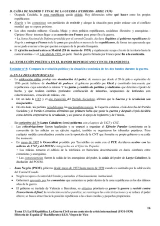 16
Tema 13: La II República. La Guerra Civil en un contexto de crisis internacional (1931-1939)
Historia de España (2º Bachillerato)-I.E.S. Virgen de Vico
D. CAÍDA DE MADRID Y FINAL DE LA GUERRA (FEBRERO- ABRIL 1939)
- Ocupada Cataluña, la zona republicana queda aislada. Hay diferencias sobre qué hacer entre los propios
republicanos:
 Negrín y los comunistas son partidarios de resistir y alargar la situación para poder enlazar con el conflicto
mundial que se espera próximo.
 Los altos mandos militares -Casado, Miaja- y otros políticos republicanos, socialistas -Besteiro- y anarquistas -
Cipriano Mera- intentan llegar a un acuerdo con Franco para poner fin a la guerra.
+ La Junta Nacional de Defensa presidida por el coronel Casado, declara ilegítimo al gobierno republicano de
Negrín y entrega a Franco toda la zona que quedaba en manosde los republicanos, de forma tan apresurada que
no se pudo evacuar a los que querían escapara de la presión franquista.
 El ejército nacional entra en Madrid (28 de marzo de 1939) y rápidamente ocupa el resto de territorio hasta la
costa levantina--> el 1 de abril de 1939, un parte final de guerra firmado por Franco pone fin a la contienda.
4.2- EVOLUCIÓN POLÍTICA EN EL BANDO REPUBLICANO Y EN EL FRANQUISTA
Estándar nº 8: Compara la evolución política y la situación económica de los dos bandos durante la guerra.
A- EN LA ZONA REPUBLICANA
- La sublevación militar produjo una atomización del poder; de manera que desde el 20 de julio a septiembre de
1936 puede hablarse de dualidad de poderes: el gobierno presidido por Giral y constituido únicamente por
republicanos cuya autoridad es mínima Y las juntas y comités de partidos y sindicatos que detentan el poder de
hecho, y que realizan cambios profundos: confiscación de industrias, ocupaciones de latifundios con
colectivizaciones, creación de milicias, etc.
 De un lado la CNT y el ala izquierda del Partido Socialista, afirman que la Guerra y la revolución son
inseparables.
 De otro lado, los partidos republicanos,los nacionalistasvascos, la Esquerra catalana, el ala derecha del Partido
Socialista y el Partido Comunista afirmaban que primero había que ganar la guerra y después el país decidiría
como debería emprenderse la revolución, y así ganarse el apoyo de Inglaterra y de Francia.
- En septiembre del 36 Largo Caballero formó gobierno con el apoyo de UGT y CNT.
 Las colectivizaciones fueron legalizadas y se empezó a organizar el Ejército Popular (consistente en la
conversión de las milicias en un ejército regular), también se organizaron los tribunales populares. Pero
cualquier medida centralizadora contaba con la oposición de la CNT que formaba su propio gobierno y su caída
fue inminente.
 En mayo de 1937 la Generalitat presidida por Tarradellas en unión con el PCE decidieron acabar con las
milicias de CNT y del POUM e integrarlas en el Ejército Popular.
+ Las milicias tomaron el edificio de la telefónica en Barcelona desembocando en duros combates entre
comunistas y anarquistas.
+ Las consecuencias fueron la salida de los anarquistas del poder, la caída del poder de Largo Caballero, la
disolución del POUM.
- Juan Negrín (PSOE) gobierna desde mayo de 1937 hasta marzo de 1939 cuando es sustituido por la sublevación
del Coronel Casado.
 Negrín recupera el control del Estado y normaliza el funcionamiento institucional.
 Gobernará apoyado por los comunistas que aumentan su poder dentro de la zona republicana en los dos últimos
años de la guerra.
 El gobierno se traslada de Valencia a Barcelona, su objetivo prioritario es ganar la guerra y resistir contra
Franco hasta el final; la revolución social se paraliza; se restringen las colectivizaciones y se reduce el poder
obrero; se busca atraer hacia la posición republicana a las clases medias y pequeños propietarios.
 