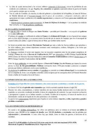 17
Tema 13: La II República. La Guerra Civil en un contexto de crisis internacional (1931-1939)
Historia de España (2º Bachillerato)-I.E.S. Virgen de Vico
 La falta de ayuda internacional y los reveses militares aumentan el derrotismo, crecen los partidarios de una
rendición con condiciones a la que Negrín y los comunistas se oponen, esperando enlazar la guerra de España
con la guerra europea que se avecina.
 Tras la caída de Cataluña y la marcha al exilio del gobierno y el presidente de la República, la Junta de Defensa
de Madrid, liderada por el Coronel Casado con el apoyo de socialistas y dirigentes sindicales, ante el
agotamiento de tropas y población civil, entabla negociaciones y contactos con Franco para una rendición con
condiciones.
+ Negrín regresa y propone seguir resistiendo, la Junta de Defensa le destituye--> así se produce la rendición
final sin lucha, es el fin del gobierno republicano.
B- EN LA ZONA NACIONALISTA
- En julio de 1936 se formó en Burgos una Junta Técnica —presidida por Cabanellas —encargada del gobierno
en la zona sublevada.
- El primero de octubre se confirmaba la subida de Franco a la Jefatura del Estado; no era el general más antiguo
pero sí el de mayor prestigio, y su ascenso estuvo favorecido por la muerte de Sanjurjo, que era el encargado de
asumir la dirección política según la Instrucción de Mola, que también había muerto.
- Se formó un partido único llamado Movimiento Nacional que unía a todas las fuerzas políticas que apoyaban a
los Jefes militares, pero existían importantes tensiones entre monárquicos, carlistas, falangistas y los restos que
quedaban de la CEDA.
 La Falange constituía el sector más inquieto; tras un encuentro sangriento entre los dos grupos antagónicos de
Falange, Franco dio a luz el Decreto de Unificación de 1937 que integraba a la FE (Falange Español) de las
JONS (Juntas de Ofensiva Nacional Sindicalista) con la Comunión Tradicionalista (carlistas) dando lugar a la
FET (Falange Española Tradicionalista) de las JONS.
- Entre las leyes publicadas en este periodo figuran: el Fuero del Trabajo; Ley de Prensa, que impuso la censura
previa; La Ley de Responsabilidades Políticas (retroactiva hasta 1934) para inculpar y procesar a cualquier
persona que hubiera colaborado con la causa republicana;
 Se abolieron los gobiernos vasco y catalán y el castellano se convirtió en el único idioma legal; La reconstitución
de la Compañía de Jesús. Los atropellos cometidos contra la Iglesia por los anarquistas llevó al Primado Monseñor
Gomá a hablar de Cruzada a favor de Franco.
5. CONSECUENCIAS DE LA GUERRA CIVIL
Estándar nº 9: Especifica los costes humanos y las consecuencias económicas y sociales de la guerra.
- La Guerra Civil fue el episodio más traumático que vivió la sociedad española durante el siglo XX.
 Durante tres años, conciudadanos, e incluso miembros de una misma familia, lucharon entre sí; el odio entre los
españoles se acrecentó, resultando inevitable el deseo de aniquilación del contrario. Los que vencieron excluyeron
y persiguieron a quienes no se habían sumado a su bando. El dolor de la mayoría y el rencor de muchos era el
denominador común de la España de los años posteriores a la contienda.
- La guerra tuvo consecuencias importantes para España en varios órdenes: muertes, exilio, represión y grandes
pérdidas económicas.
5.1-LAS CONSECUENCIAS DEMOGRÁFICAS
- En cuanto a las pérdidas demográficas, las cifras son polémicas, pero se estiman en al menos un millón de
personas: unas 300.000 en los campos de batalla, unos 200.000 fusilados y asesinados, más las pérdidas por
enfermedades y desnutrición. A estas cifras hay que añadir, como en todas las guerras, el descenso de la
natalidad.
 