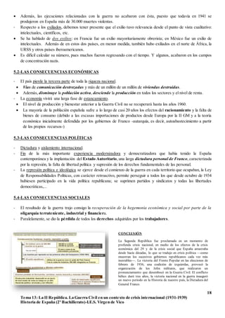 18
Tema 13: La II República. La Guerra Civil en un contexto de crisis internacional (1931-1939)
Historia de España (2º Bachillerato)-I.E.S. Virgen de Vico
 Además, las ejecuciones relacionadas con la guerra no acabaron con ésta, puesto que todavía en 1941 se
produjeron en España más de 30.000 muertes violentas.
- Respecto a los exiliados, debemos tener presente que el exilio tuvo relevancia desde el punto de vista cualitativo:
intelectuales, científicos, etc.
 Se ha hablado de dos exilios: en Francia fue un exilio mayoritariamente obrerista; en México fue un exilio de
intelectuales. Además de en estos dos países, en menor medida, también hubo exiliados en el norte de África, la
URSS y otros países iberoamericanos.
 Es difícil calcular su número, pues muchos fueron regresando con el tiempo. Y algunos, acabaron en los campos
de concentración nazis.
5.2-LAS CONSECUENCIAS ECONÓMICAS
- El país pierde la tercera parte de toda la riqueza nacional.
 Vías de comunicación destrozadas y más de un millón de un millón de viviendas destruidas.
 Además, disminuye la población activa, desciende la producción en todos los sectores y el nivel de renta.
- La economía vivirá una larga fase de estancamiento.
 El nivel de producción y bienestar anterior a la Guerra Civil no se recuperará hasta los años 1960.
 La mayoría de la población española sufre a lo largo de casi 20 años los efectos del racionamiento y la falta de
bienes de consumo (debido a las escasas importaciones de productos desde Europa por la II GM y a la teoría
económica inicialmente defendida por los gobiernos de Franco -autarquía, es decir, autoabastecimiento a partir
de los propios recursos-)
5.3-LAS CONSECUENCIAS POLÍTICAS
- Dictadura y aislamiento internacional.
- Fin de la más importante experiencia modernizadora y democratizadora que había tenido la España
contemporánea y la implantación del Estado Autoritario,una larga dictadura personal de Franco, caracterizada
por la represión, la falta de libertad política y supresión de los derechos fundamentales de las personal.
- La represión política e ideológica se ejerce desde el comienzo de la guerra en cada territorio que ocupaban, la Ley
de Responsabilidades Políticas, con carácter retroactivo, permite perseguir a todos los que desde octubre de 1934
hubiesen participado en la vida política republicana; se suprimen partidos y sindicatos y todas las libertades
democráticas,...
5.4-LAS CONSECUENCIAS SOCIALES
- El resultado de la guerra trajo consigo la recuperación de la hegemonía económica y social por parte de la
oligarquía terrateniente, industrial y financiera.
- Paralelamente, se dio la pérdida de todos los derechos adquiridos por los trabajadores.
CONCLUSIÓN
La Segunda República fue proclamada en un momento de
profunda crisis nacional, en medio de los efectos de la crisis
económica del 29 y de la crisis social que España arrastraba
desde hacía décadas, lo que se tradujo en crisis política —como
muestran los sucesivos gobiernos republicanos cada vez más
inestables—. La victoria del Frente Popular en las elecciones de
febrero de 1936, una coalición de izquierdas, provocó la
organización de los Jefes militares, que realizaron un
pronunciamiento que desembocó en la Guerra Civil. El conflicto
bélico duró tres años, la victoria nacional en la guerra inauguró
un nuevo periodo en la Historia de nuestro país, la Dictadura del
General Franco.
 