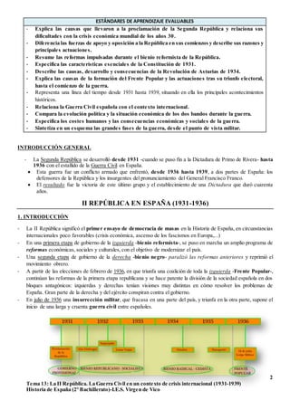 2
Tema 13: La II República. La Guerra Civil en un contexto de crisis internacional (1931-1939)
Historia de España (2º Bachillerato)-I.E.S. Virgen de Vico
ESTÁNDARES DE APRENDIZAJE EVALUABLES
- Explica las causas que llevaron a la proclamación de la Segunda República y relaciona sus
dificultades con la crisis económica mundial de los años 30.
- Diferencia las fuerzas de apoyo y oposición a la República en sus comienzos y describe sus razones y
principales actuaciones.
- Resume las reformas impulsadas durante el bienio reformista de la República.
- Especifica las características esenciales de la Constitución de 1931.
- Describe las causas, desarrollo y consecuencias de la Revolución de Asturias de 1934.
- Explica las causas de la formación del Frente Popular y las actuaciones tras su triunfo electoral,
hasta el comienzo de la guerra.
- Representa una línea del tiempo desde 1931 hasta 1939, situando en ella los principales acontecimientos
históricos.
- Relaciona la Guerra Civil española con el contexto internacional.
- Compara la evolución política y la situación económica de los dos bandos durante la guerra.
- Especifica los costes humanos y las consecuencias económicas y sociales de la guerra.
- Sintetiza en un esquema las grandes fases de la guerra, desde el punto de vista militar.
INTRODUCCIÓN GENERAL
- La Segunda República se desarrolló desde 1931 -cuando se puso fin a la Dictadura de Primo de Rivera- hasta
1936 con el estallido de la Guerra Civil en España.
 Esta guerra fue un conflicto armado que enfrentó, desde 1936 hasta 1939, a dos partes de España: los
defensores de la República y los insurgentes del pronunciamiento del General Francisco Franco.
 El resultado fue la victoria de este último grupo y el establecimiento de una Dictadura que duró cuarenta
años.
II REPÚBLICA EN ESPAÑA (1931-1936)
1. INTRODUCCIÓN
- La II República significó el primer ensayo de democracia de masas en la Historia de España, en circunstancias
internacionales poco favorables (crisis económica, ascenso de los fascismos en Europa,...)
- En una primera etapa de gobierno de la izquierda -bienio reformista-, se puso en marcha un amplio programa de
reformas económicas, sociales y culturales, con el objetivo de modernizar el país.
- Una segunda etapa de gobierno de la derecha -bienio negro- paralizó las reformas anteriores y reprimió el
movimiento obrero.
- A partir de las elecciones de febrero de 1936, en que triunfa una coalición de toda la izquierda -Frente Popular-,
continúan las reformas de la primera etapa republicana y se hace patente la división de la sociedad española en dos
bloques antagónicos: izquierdas y derechas tenían visiones muy distintas en cómo resolver los problemas de
España. Gran parte de la derecha y del ejército conspiran contra el gobierno.
- En julio de 1936 una insurrección militar, que fracasa en una parte del país, y triunfa en la otra parte, supone el
inicio de una larga y cruenta guerra civil entre españoles.
 