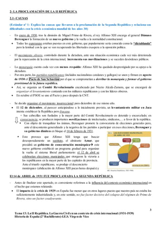 3
Tema 13: La II República. La Guerra Civil en un contexto de crisis internacional (1931-1939)
Historia de España (2º Bachillerato)-I.E.S. Virgen de Vico
2- LA PROCLAMACIÓN DE LA II REPÚBLICA
2.1- CAUSAS
(Estándar nº 1- Explica las causas que llevaron a la proclamación de la Segunda República y relaciona sus
dificultades con la crisis económica mundial de los años 30)
- En enero de 1930, tras la dimisión de Miguel Primo de Rivera, el rey Alfonso XIII encarga al general Dámaso
Berenguer la formación de un nuevo gobierno y la vuelta a la normalidad constitucional.
 Todas las esperanzas estaban puestas en este gobierno, que popularmente sería conocido como la “dictablanda”
pero la lentitud con la que se van recuperando las libertades exaspera a la oposición política.
- El movimiento obrero, controlado durante la dictadura, ante una situación económica cada vez más deteriorada
por la repercusión de la crisis internacional, incrementa sus movilizaciones y se suceden desórdenes públicos.
- La monarquía cuenta cada vez con menos respaldo: Alfonso XIII ha quedado desprestigiado por su apoyo a la
dictadura.
- Por otra parte,los partidos republicanos (incluidos nacionalistas catalanes y gallegos) se unen y firman en agosto
de 1930 el Pacto de San Sebastián por el que se comprometían a derribar la monarquía y formar el gobierno
provisional de la futura república.
 Así, se organiza un Comité Revolucionario encabezado por Niceto Alcalá-Zamora, que se encargará de
organizar el levantamiento contando con los militares republicanos y con los líderes obreros.
 En octubre el PSOE se une al Pacto y poco después la CNT.
- Se decide organizar el movimiento insurreccional para diciembre de ese mismo año.
 El 12 de diciembre, al parecer anticipándose a lo inicialmente previsto, un levantamiento militar en Jaca
intenta establecer la República pero fracasa.
+ Sus cabecillas son fusilados y la mayor parte del Comité Revolucionario es detenido y encarcelado; en
consecuencia, se producen importantes movilizaciones de intelectuales, sindicatos,… a favor de la república.
 Con objeto de tranquilizar los ánimos, Berenguer promete la convocatoria de elecciones generales pero,
ante el descontento generalizado y la negativa de los partidos a participar en esas elecciones, Berenguer y
su gobierno dimiten en bloque el 14 de febrero de 1931.
El 14 de ABRIL de 1931 FUE PROCLAMADA LA SEGUNDA REPÚBLICA
- Antes de finalizar este apartado, es conveniente referirnos a la influencia del contexto económico internacional en
el hecho que estamos relatando.
 El impacto de la crisis de 1929 en España fue menor que en otros lugares puesto que nuestro país no estaba los
suficientemente industrializada y, en este sentido, no fue factor decisivo del colapso del régimen de Primo de
Rivera, sino un factor coadyuvante.
 Esto provoca que Alfonso XIII tenga que buscar
desesperadamente un sustituto, el almirante Aznar, que
presidirá un gobierno de concentración monárquica este
nuevo gobierno estableció un programa gradual para organizar
la vuelta al sistema liberal parlamentario: el 12 de abril se
celebrarían elecciones municipales que otorgaron la victoria a
los republicanos en la mayor parte de las capitales de provincia.
Ante el triunfo republicano, se produjo el desconcierto
monárquico (abdicación de Alfonso XIII pocas horas después) y
…
 