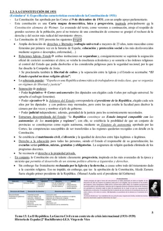 5
Tema 13: La II República. La Guerra Civil en un contexto de crisis internacional (1931-1939)
Historia de España (2º Bachillerato)-I.E.S. Virgen de Vico
2.3- LA CONSTITUCIÓN DE 1931
(Estándar nº 4: Especifica las características esencialesde la Constitución de 1931)
- La Constitución fue aprobada por las Cortes el 9 de diciembre de 1931, con un amplio apoyo parlamentario.
- Esta constitución es una Carta magna democrática, laica y progresista, inspirada principalmente en la
Constitución alemana de Weimar. Lo avanzado del texto, como veremos a continuación, atrajo el respaldo de
grandes sectores de la población, pero al no tratarse de una constitución de consenso se granjeó el rechazo de la
derecha y del sector más radical del movimiento obrero.
- La Constitución de 1931 presenta los siguientes rasgos:
 Amplia declaración de derechos y libertades (sufragio universal a mayores de 23 años, tanto masculino como
femenino por primera vez en la historia de España; educación y protección social a los más desfavorecidos
mediante seguros e desempleo, enfermedad,…)
 Relaciones Iglesia- Estado ambas instituciones se separaban y, consiguientemente se suprimía la asignación
oficial de carácter económico al clero; se vetaba la enseñanza eclesiástica y se sometía a las órdenes religiosas
al control del Estado que podía disolverlas si las consideraba peligrosas para la seguridad nacional, por lo que
fue disuelta la Compañía de Jesús.
+ Se proclamaba también la libertad de cultos y la separación entre la Iglesia y el Estado se acentuaba: “El
Estado español no tiene religión oficial”.
 La soberanía popular: “España es una República democrática de trabajadores de toda clase, que se organiza
en régimen de libertad y justicia”
 Separación de poderes:
+ Poder legislativo  Cortes unicamerales (los diputados son elegidos cada 4 años por sufragio universal. Se
aprueba el sufragio femenino).
+ Poder ejecutivo la Jefatura del Estado correspondería al presidente de la República, elegido cada seis
años por los diputados y con poderes muy mermados, pero entre los que estaba la facultad para disolver la
cámara por dos veces y nombrar al jefe de gobierno.
+ Poder judicial independiente; además, gratuidad de la justicia para los económicamente necesitados.
 Estructura descentralizada del Estado: “la República constituye un Estado integral compatible con las
autonomías de los municipios y regiones”; con ello, se establecía la posibilidad de que un conjunto de
provincias se constituyeran como región autónoma, mediante un Estatuto de autonomía aprobado por las
Cortes; las competencias susceptibles de ser transferidas a las regiones quedarían recogidas con detalle en la
Constitución.
 Se establecía el matrimonio civil, el divorcio y la igualdad de derechos entre hijos legítimos e ilegítimos.
 Derecho a la educación para todas las personas, siendo el Estado el responsable de su generalización; las
escuelas serían públicas, mixtas, gratuitas y obligatorias. La asignatura de religión quedada eliminada de los
programas docentes.
 Se reconocía el derecho a la propiedad privada.
- En conjunto, la Constitución era de talante claramente progresista, inspirada en las más avanzadas de la época y
un texto que permitía el desarrollo de un sistema político abierto a izquierdas y derechas.
 Sin embargo fue frontalmente rechazada por la Iglesia y la derecha, a causa sobre todo del tratamiento dado
a la cuestión religiosa. Eso no impidió, sin embargo, que tas la aprobación de la Constitución, Alcalá Zamora
fuera elegido primer presidente de la República. (Manuel Azaña será el presidente del Gobierno)
 