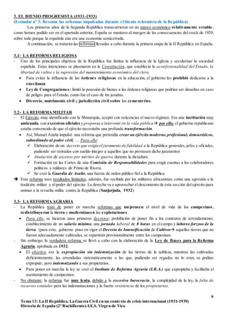 6
Tema 13: La II República. La Guerra Civil en un contexto de crisis internacional (1931-1939)
Historia de España (2º Bachillerato)-I.E.S. Virgen de Vico
3. EL BIENIO PROGRESISTA (1931-1933)
(Estándar nº 3: Resume las reformas impulsadas durante el bienio reformista de la República)
Los primeros años de la Segunda República transcurrieron en un marco económico relativamente estable;
como hemos podido ver en el apartado anterior, España se mantuvo al margen de las consecuencias del crack de 1929,
sobre todo porque la española aún era una economía semicerrada.
A continuación, se tratarán las reformas llevadas a cabo durante la primera etapa de la II República en España.
3.1- LA REFORMARELIGIOSA
- Uno de los principales objetivos de la República fue limitar la influencia de la Iglesia y secularizar la sociedad
española. Estas intenciones se plasmaron en la Constitución, que estableció la aconfesionalidad del Estado, la
libertad de cultos y la supresión del mantenimiento económico del clero.
 Para evitar la influencia de las órdenes religiosas en la educación, el gobierno les prohibió dedicarse a la
enseñanza.
 Ley de Congregaciones: limitó la posesión de bienes a las órdenes religiosas que podrían ser disueltas en caso
de peligro para el Estado, como fue el caso de los jesuitas.
 Divorcio, matrimonio civil y jurisdicción civil sobre los cementerios.
3.2- LA REFORMAMILITAR
- El Ejército, muy identificado con la Monarquía, aceptó con reticencias el nuevo régimen. Era una institución muy
anticuada, con excesivos oficiales y propensa a intervenir en la vida pública por ello, el gobierno republicano
estaba convencido de que el ejército necesitaba una profunda transformación.
 Así, Manuel Azaña impulsó una reforma que pretendía crear un ejército moderno, profesional, democráticos,
subordinado al poder civil, … Para ello:
 Elaboración de un decreto que exigía el juramento de fidelidad a la República generales, jefes y oficiales,
pudiendo ser retirados con sueldo íntegro a aquellos que no prestasen dicho juramento)
 Anulación de ascenso por méritos de guerra durante la dictadura.
 Formación en las Cortes de una Comisión de Responsabilidades para exigir cuentas a los colaboradores
políticos y militares de Primo de Rivera.
 Se creó la Guardia de Asalto, una fuerza de orden público fiel a la República.
 Esta reforma tuvo resultados limitados; además, fue recibida por los militares africanistas como una agresión a la
tradición militar y al poder del ejército. La derecha va a aprovechar el descontento de esta sección del ejército para
animar a la revuelta milita contra la República (Sanjurjada, 1932)
3.3- LA REFORMA AGRARIA
- La República trató de poner en marcha reformas que mejorasen el nivel de vida de los campesinos,
redistribuyeran la tierra y modernizasen las explotaciones.
 Para ello, se hicieron unos primeros decretos: prohibición de poner fin a los contratos de arrendamiento;
establecimiento de un salario mínimo, una jornada laboral de 8 horas en el campo y laboreo forzoso de la
tierra (para esto, gobierno puso en vigor el Decreto de Intensificación de Cultivos aquellas tierras que no
fueran adecuadamente cultivadas, se repartirán provisionalmente entre los campesinos.
- Sin embargo, la verdadera reforma se llevó a cabo con la elaboración de la Ley de Bases para la Reforma
Agraria, aprobada en 1932.
 El objetivo era la expropiación sin indemnización de las tierras de la nobleza, mientras las cultivadas
deficientemente, las arrendadas sistemáticamente o las que, pudiendo ser regadas no lo eran, se podían
expropiar, pero indemnizando a sus propietarios.
 Para poner en marcha la ley se creó el Instituto de Reforma Agraria (I.R.A.) que expropiaba y facilitaba el
asentamiento de campesinos.
- No obstante, la reforma fue muy lenta, debido a la excesiva burocracia, la complejidad de la ley, la falta de
recursos estatales para las indemnizaciones y la fuerte resistencia de los propietarios.
 