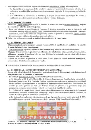 7
Tema 13: La II República. La Guerra Civil en un contexto de crisis internacional (1931-1939)
Historia de España (2º Bachillerato)-I.E.S. Virgen de Vico
- Por otra parte, la aplicación de la reforma tuvo importantes consecuencias sociales. Son las siguientes:
 La frustración de las esperanzas de los jornaleros y yunteros estos se radicalizaron ante la lentitud de las
reformas y la conflictividad en el campo creció enormemente (ocupación de tierras, choque con la Guardia
Civil)
 Los latifundistas se enfrentaron a la República y la mayoría se convirtieron en enemigos del sistema y
colaboraron en su derrocamiento con las fuerzas militares y políticas de derecha.
3.4- LA REFORMA LABORAL
- El socialista Largo Caballero propició desde el Ministerio de Trabajo una serie de reformas destinadas a mejorar
las condiciones laborales de los trabajadores.
 Entre estas reformas, se aprobó la Ley de Contratos de Trabajo (se regulaba la negociación colectiva y el
derecho a la huelga) y la Ley de Jurados Mixtos (permitía en caso de desacuerdo entre empresarios y obreros la
actuación de jurados como árbitros en la negociación); también se promovió la creación de seguros sociales
(pensiones, seguros médicos,...) y se redujo la jornada laboral.
 Todas estas medidas provocaron la irritación de las organizaciones de empresarios.
3.5- LA REFORMA EDUCATIVA
- El panorama educativo en esta etapa era alarmante pues casi el 35% de la población era analfabeta y la mitad de
la población infantil estaba sin escolarizar.
 Ante esta situación, el gobierno logró crear miles de escuelas y, dentro de ellas, comedores escolares.
- El objetivo de esta reforma era promover una educación liberal y laica (no religiosa, abierta y tolerante, mixta),
obligatoria y gratuita. Se trataba de cubrir por parte del Estado las necesidades que ante cubría la Iglesia, cuya
enseñanza había sido prohibida.
- Además, en un intento de promover la cultura entre los más pobres se crearon Misiones Pedagógicas,
encaminadas a difundir la cultura en las zonas rurales.
 Aunque, la falta de medios impidió la puesta en marcha rápida y completa de estas reformas.
3.6- LA REFORMA del ESTADO CENTRALISTA:LAS AUTONOMÍAS
- España había sido a lo largo de la Restauración y la dictadura de Primo de Rivera un país centralista, que negó
siempre el acceso a la autonomía de las regiones.
 En cambio, la Constitución de 1931 reconoció el derecho a las autonomías.
a. En Cataluña, el 14 de abril, Maciá (líder de Esquerra Republicana de Cataluña), había proclamado la
República Catalana dentro de la Federación Española, lo que creó un conflicto que el nuevo gobierno provisional
intentó solucionar con negociaciones: se reconocería un gobierno autonómico (Generalitat) y se redactaría un
estatuto que sería aprobado en 1932. Así, Cataluña tendría un gobierno y un parlamento propio con
competencias en materia socioeconómica y cultural, y se reconocía la oficialidad del catalán.
b. En Euskadi, la elaboración del estatuto resultó más problemática debido a la incorporación de Navarra al
estatuto vasco (finalmente, Navarra quedó al margen) y a la oposición de ciertas fuerzas políticas. Finalmente, en
octubre de 1936 se aprobó un estatuto laico y democrático.
c. En Galicia el nacionalismo era más minoritario por lo que el proceso fue aún más lento y hasta junio de 1936
no se plebiscitó un proyecto de Estatuto que nunca llegó a aprobarse debido al estallido de la Guerra Civil.
 
