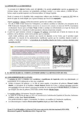 8
Tema 13: La II República. La Guerra Civil en un contexto de crisis internacional (1931-1939)
Historia de España (2º Bachillerato)-I.E.S. Virgen de Vico
LA OPOSICIÓN A LAS REFORMAS
- La jerarquía de la Iglesia Católica, parte del ejército y los grandes propietarios agrarios se opusieron a las
reformas porque veían amenazas sus propiedades, privilegios sociales y su visión unitaria y católica del país.
Incluso surgió un partido inspirado en el fascismo italiano: la Falange Española.
- Desde el comienzo de la República hubo conspiraciones militares para derribarla y en agosto de 1932 hubo un
intento de golpe de estado dirigido por el general Sanjurjo que fracasó (la sanjurjada).
- Algunos jornaleros y obreros estaban descontentos: querían más cambios y más rápidos.
 Por ello, la UGT (Unión General de Trabajadores, un sindicato socialista) se radicalizó y los anarquistas de la
FAI (Federación Anarquista Ibérica) intentaron la insurrección armada en enero de 1933 el movimiento
revolucionario fracasó pero en Casas Viejas (Cádiz) se produjo un enfrentamiento en el que las fuerzas del
orden (Guardia Civil y Guardia de Asalto) ejecutaron a decenas de personas sin juicio.
 A partir de aquel momento comenzó un desgaste del gobierno acrecentado por el hecho de tratarse de una
coalición y de las divisiones dentro de los partidos que la componían.
Azaña tendrá problemas para mantener una mayoría de diputados en las Cortes, que le permitan seguir
gobernando. La mayoría de los parlamentarios republicanos querían que los socialistas dejaran el poder y
cambiar a Azaña por Lerroux.--> el presidente de la República disuelve las Cortes y convoca elecciones para
noviembre de 1933.
4. EL BIENIO RADICAL- CEDISTA (CONSERVADOR) Y LA REVOLUCIÓN DE 1934.
4.1- LOS GOBIERNOS DE LA ETAPA
- A mediados de 1933, la relación entre socialistas y republicanos de izquierda estaba muy deteriorada y el
mantenimiento de su colaboración se hizo muy complicado.
 Debido al desgaste del gobierno y a la falta de apoyo popular, el presidente del gobierno (Manuel Azaña)
dimitió y el presidente de la República (Alcalá Zamora) disolvió las Cortes y convocó elecciones generales
para noviembre de las que salieron victoriosos los partidos de centro-derecha (El Partido Radical y la CEDA) lo
que inauguró dos años de gobierno conservador, también llamado Bienio Negro.
- Los partidos políticos del momento fueron los siguientes:
 La unión de la derecha da lugar en 1933 a la creación de la Confederación Española de Derechas Autónomas
(CEDA); su líder, José María Gil Robles.
Este partido defendía la religión y la propiedad. Su objetivo era modificar la Constitución republicana.
 Los ultramonárquicos fundaron Renovación Española dirigida por José Calvo Sotelo.
 