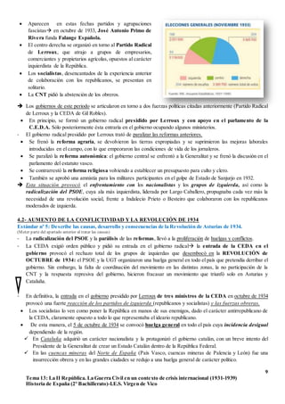 9
Tema 13: La II República. La Guerra Civil en un contexto de crisis internacional (1931-1939)
Historia de España (2º Bachillerato)-I.E.S. Virgen de Vico
 Los gobiernos de este periodo se articularon en torno a dos fuerzas políticas citadas anteriormente (Partido Radical
de Lerroux y la CEDA de Gil Robles).
 En principio, se formó un gobierno radical presidido por Lerroux y con apoyo en el parlamento de la
C.E.D.A. Sólo posteriormente ésta entraría en el gobierno ocupando algunos ministerios.
- El gobierno radical presidido por Lerroux trató de paralizar las reformas anteriores.
 Se frenó la reforma agraria, se devolvieron las tierras expropiadas y se suprimieron las mejoras laborales
introducidas en el campo, con lo que empeoraron las condiciones de vida de los jornaleros.
 Se paralizó la reforma autonómica: el gobierno central se enfrentó a la Generalitat y se frenó la discusión en el
parlamento del estatuto vasco.
 Se contrarrestó la reforma religiosa volviendo a establecer un presupuesto para culto y clero.
 También se aprobó una amnistía para los militares participantes en el golpe de Estado de Sanjurjo en 1932.
 Esta situación provocó el enfrentamiento con los nacionalistas y los grupos de izquierda, así como la
radicalización del PSOE, cuya ala más izquierdista, liderada por Largo Caballero, propugnaba cada vez más la
necesidad de una revolución social, frente a Indalecio Prieto o Besteiro que colaboraron con los republicanos
moderados de izquierda.
4.2- AUMENTO DE LA CONFLICTIVIDAD Y LA REVOLUCIÓN DE 1934
Estándar nº 5: Describe las causas, desarrollo y consecuencias de la Revolución de Asturias de 1934.
(Meter parte del apartado anterior al tratar las causas)
- La radicalización del PSOE y la parálisis de las reformas, llevó a la proliferación de huelgas y conflictos.
- La CEDA exigió orden público y pidió su entrada en el gobierno radical la entrada de la CEDA en el
gobierno provocó el rechazo total de los grupos de izquierdas que desembocó en la REVOLUCIÓN de
OCTUBRE de 1934: el PSOE y la UGT organizaron una huelga general en todo el país que pretendía derribar el
gobierno. Sin embargo, la falta de coordinación del movimiento en las distintas zonas, la no participación de la
CNT y la respuesta represiva del gobierno, hicieron fracasar un movimiento que triunfó solo en Asturias y
Cataluña.
- En definitiva, la entrada en el gobierno presidido por Lerroux de tres ministros de la CEDA en octubre de 1934
provocó una fuerte reacción de los partidos de izquierda (republicanos y socialistas) y las fuerzas obreras.
 Los socialistas lo ven como poner la República en manos de sus enemigos, dado el carácter antirrepublicano de
la CEDA, claramente opuesto a todo lo que representaba el ideario republicano.
 De esta manera, el 5 de octubre de 1934 se convocó huelga general en todo el país cuya incidencia desigual
dependiendo de la región.
 En Cataluña adquirió un carácter nacionalista y la protagonizó el gobierno catalán, con un breve intento del
Presidente de la Generalitat de crear un Estado Catalán dentro de la República Federal.
 En las cuencas mineras del Norte de España (País Vasco, cuencas mineras de Palencia y León) fue una
insurrección obrera y en las grandes ciudades se redujo a una huelga general de carácter político.
 Aparecen en estas fechas partidos y agrupaciones
fascistas en octubre de 1933, José Antonio Primo de
Rivera funda Falange Española.
 El centro derecha se organizó en torno al Partido Radical
de Lerroux, que atrajo a grupos de empresarios,
comerciantes y propietarios agrícolas, opuestos al carácter
izquierdista de la República.
 Los socialistas, desencantados de la experiencia anterior
de colaboración con los republicanos, se presentan en
solitario.
 La CNT pidió la abstención de los obreros.
 