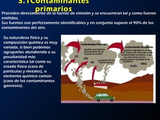 3.1Contaminantes primarios Proceden directamente de la fuente de emisión y se encuentran tal y como fueron emitidos. Sus fuentes son perfectamente identificables y en conjunto supone el 90% de los contaminantes del aire. Su naturaleza física y su composición química es muy variada, si bien podemos agruparlos atendiendo a su peculiaridad más característica tal como su estado físico (caso de partículas y metales), o elemento químico común (caso de los contaminantes gaseosos).  