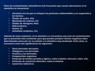 Entre los contaminantes atmosféricos más frecuentes que causan alteraciones en la atmósfera se encuentran:  Aerosoles (en los que se incluyen las partículas sedimentables y en suspensión y los humos).  Óxidos de azufre, SOx.  Monóxido de carbono, CO.  Óxidos de nitrógeno, NOx.  Hidrocarburos.  Ozono, O 3 .  Anhídrido carbónico, CO 2 .  Además de estas sustancias, en la atmósfera se encuentran una serie de contaminantes que se presentan más raramente, pero que pueden producir efectos negativos sobre determinadas zonas por ser su emisión a la atmósfera muy localizada. Entre otros, se encuentra como más significativos los siguientes:  Otros derivados del azufre.  Halógenos y sus derivados.  Arsénico y sus derivados.  Componentes orgánicos.  Partículas de metales pesados y ligeros, como el plomo, mercurio, cobre, zinc.  Partículas de sustancias minerales, como el amianto.  Sustancias radiactivas. 