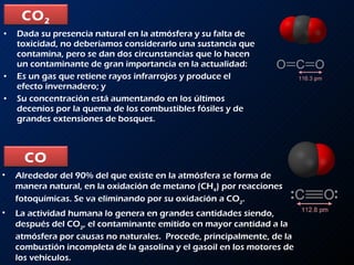 Dada su presencia natural en la atmósfera y su falta de toxicidad, no deberíamos considerarlo una sustancia que  contamina, pero se dan dos circunstancias que lo hacen un contaminante de gran importancia en la actualidad:  Es un gas que retiene rayos infrarrojos y produce el efecto invernadero; y  Su concentración está aumentando en los últimos decenios por la quema de los combustibles fósiles y de grandes extensiones de bosques.  Alrededor del 90% del que existe en la atmósfera se forma de manera natural, en la oxidación de metano (CH 4 ) por reacciones fotoquímicas. Se va eliminando por su oxidación a CO 2 .  La actividad humana lo genera en grandes cantidades siendo, después del CO 2 , el contaminante emitido en mayor cantidad a la atmósfera por causas no naturales.  Procede, principalmente, de la combustión incompleta de la gasolina y el gasoil en los motores de los vehículos. CO 2 CO 