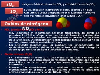 NO x  (conjunto de NO y NO 2 )  Muy importante en la formación del smog fotoquímico, del nitrato de peroxiacetilo (PAN) e influye en las reacciones de formación y destrucción del ozono, tanto troposférico como estratosférico, así como en el fenómeno de la lluvia ácida. En concentraciones altas produce daños a la salud y a las plantas y corroe tejidos y materiales diversos.  Las actividades humanas que los producen son, principalmente, las combustiones realizadas a altas temperaturas.  Más de la mitad de los gases de este grupo emitidos en España proceden del transporte.  Óxido nitroso (N 2 O)  En la troposfera es inerte y su vida media es de unos 170 años. Va desapareciendo en la estratosfera en reacciones fotoquímicas que pueden tener influencia en la destrucción de la capa de ozono. También tiene efecto invernadero. Procede fundamentalmente de emisiones naturales (procesos microbiológicos en el suelo y en los océanos) y menos de actividades agrícolas y ganaderas (alrededor del 10% del total).  Incluyen el dióxido de azufre (SO 2 ) y el trióxido de azufre (SO 3 ).  Su vida media en la atmósfera es corta, de unos 2 a 4 días. Casi la mitad vuelve a depositarse en la superficie húmedo o seco y el resto se convierte en iones sulfato (SO 4 2- ).  SO x SO 2 Oxidos de nitrógeno NO x 