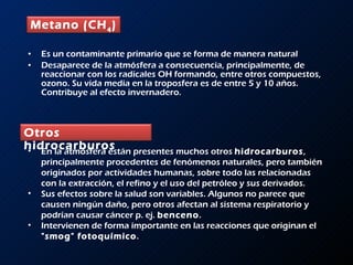 Es un contaminante primario que se forma de manera natural  Desaparece de la atmósfera a consecuencia, principalmente, de reaccionar con los radicales OH formando, entre otros compuestos, ozono. Su vida media en la troposfera es de entre 5 y 10 años. Contribuye al efecto invernadero. En la atmósfera están presentes muchos otros  hidrocarburos , principalmente procedentes de fenómenos naturales, pero también originados por actividades humanas, sobre todo las relacionadas con la extracción, el refino y el uso del petróleo y sus derivados.  Sus efectos sobre la salud son variables. Algunos no parece que causen ningún daño, pero otros afectan al sistema respiratorio y podrían causar cáncer p. ej.  benceno .  Intervienen de forma importante en las reacciones que originan el  &quot;smog&quot; fotoquímico .  Metano (CH 4 )   Otros hidrocarburos   