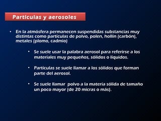 En la atmósfera permanecen suspendidas substancias muy distintas como partículas de polvo, polen, hollín (carbón), metales (plomo, cadmio)  Se suele usar la palabra aerosol para referirse a los materiales muy pequeños, sólidos o líquidos.  Partículas se suele llamar a los sólidos que forman parte del aerosol. Se suele llamar  polvo a la materia sólida de tamaño un poco mayor (de 20 micras o más).  Partículas y aerosoles   