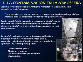 1.- LA CONTAMINACIÓN EN LA ATMÓSFERA Según la ley de Protección del Ambiente Atmosférico, la contaminación atmosférica se define como: “ La presencia en el aire de materias o energías que impliquen riesgo, daño o molestia para las personas y  bienes de cualquier naturaleza” Según esta definición, consideraremos que la atmósfera está contaminada cuando existan sustancias o energías, bien ajenas a la atmósfera, o bien naturales pero en una elevada concentración. La atmósfera dispone de mecanismos para difundir o dispersar o eliminar los contaminantes, pero su capacidad es limitada. Cuando se superan estos límites aparecen situaciones preocupantes: Calentamiento global Efecto invernadero Destrucción de la capa de ozono Lluvias ácidas 