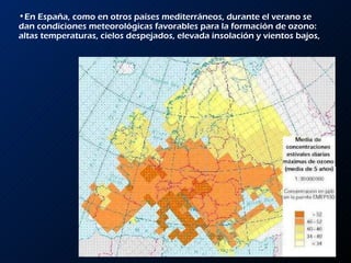 En España, como en otros países mediterráneos, durante el verano se dan condiciones meteorológicas favorables para la formación de ozono: altas temperaturas, cielos despejados, elevada insolación y vientos bajos, 