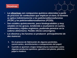 Las  dioxinas   son compuestos químicos obtenidos a partir de procesos de combustión que implican al cloro. El término se aplica indistintamente a las policlorodibenzofuranos (PCDF) y las policlorodibenzodioxinas (PCDD). Son estables químicamente, poco biodegradables y muy solubles en las grasas, tendiendo a acumularse en suelos, sedimentos y tejidos orgánicos, pudiendo penetrar en la cadena alimentaria. Posible efecto cancerígeno. Las dioxinas y los furanos se producen  principalmente de dos maneras: En el proceso de fabricación de algunos pesticidas, conservantes, desinfectantes o componentes del papel; Cuando se queman a bajas temperaturas materiales como algunos productos químicos, gasolina con plomo, plástico, papel o madera. Dioxinas  