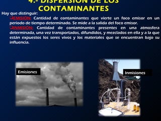 4.- DISPERSIÓN DE LOS CONTAMINANTES Hay que distinguir: EMISIÓN:   Cantidad de contaminantes que vierte un foco emisor en un periodo de tiempo determinado. Se mide a la salida del foco emisor. INMISIÓN:   Cantidad de contaminantes presentes en una atmosfera determinada, una vez transportados, difundidos, y mezclados en ella y a la que están expuestos los seres vivos y los materiales que se encuentran bajo su influencia. Emisiones Inmisiones 