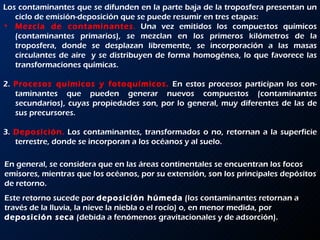 Los contaminantes que se difunden en la parte baja de la troposfera presentan un ciclo de emisión-deposición que se puede resumir en tres etapas: Mezcla de contaminantes .  Una vez emitidos los compuestos químicos (contaminantes primarios), se mezclan en los primeros kilómetros de la troposfera, donde se desplazan libremente, se incorporación a las masas circulantes de aire  y se distribuyen de forma homogénea, lo que favorece las transformaciones químicas. 2.  Procesos químicos y fotoquímicos.   En estos procesos participan los con­taminantes que pueden generar nuevos compuestos (contaminantes secundarios), cuyas propiedades son, por lo general, muy diferentes de las de sus precursores. 3.  Deposición .  Los contaminantes, transformados o no, retornan a la superficie terrestre, donde se incorporan a los océanos y al suelo. En general, se considera que en las áreas continentales se encuentran los focos emisores, mientras que los océanos, por su extensión, son los principales depósitos de retorno.  Este retorno sucede por  deposición húmeda  (los contaminantes retornan a través de la lluvia, la nieve la niebla o el rocío) o, en menor medida, por  deposición seca  (debida a fenómenos gravitacionales y de adsorción). 