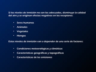 Si los niveles de inmisión no son los adecuados, disminuye la calidad del aire y se originan efectos negativos en los receptores: Seres humanos Animales Vegetales Hongos Estos niveles de inmisión van a depender de una serie de factores: Condiciones meteorológicas y climáticas Características geográficas y topográficas Características de las emisiones 