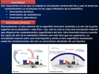 Son situaciones en las que se impide la circulación vertical del aire y por lo tanto los contaminantes se acumulan en las capas inferiores de la atmósfera. Inversiones térmicas Inversiones de subsidencia Inversiones adventicias Normalmente, el aire caliente de la superficie terrestre asciende y el aire de la parte superior de la atmósfera —más frío— cae, con lo cual se crea una circulación natural que dispersa los contaminantes superficiales del aire. Una inversión ocurre cuando las capas de aire de la atmósfera inferior son más frías que las superiores. La circulación natural sufre una interrupción y tanto el aire superficial acumulado como los contaminantes del aire se concentran alrededor de sus fuentes Inversiones Inversiones térmicas 
