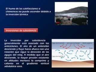 El humo de las calefacciones o chimeneas no puede ascender debido a la inversión térmica La inversión por subsidencia  generalmente está asociada con los anticiclones. El aire de un anticiclón desciende y fluye hacia afuera con una rotación que sigue la dirección de las agujas del reloj. A medida que el aire desciende, la mayor presión existente en altitudes menores lo comprime y calienta en el gradiente vertical adiabático seco.  Inversiones de subsidencia 