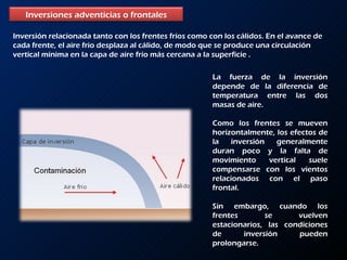 Inversión relacionada tanto con los frentes fríos como con los cálidos. En el avance de cada frente, el aire frio desplaza al cálido, de modo que se produce una circulación vertical mínima en la capa de aire frío más cercana a la superficie .  La fuerza de la inversión depende de la diferencia de temperatura entre las dos masas de aire.  Como los frentes se mueven horizontalmente, los efectos de la inversión generalmente duran poco y la falta de movimiento vertical suele compensarse con los vientos relacionados con el paso frontal.  Sin embargo, cuando los frentes se vuelven estacionarios, las condiciones de inversión pueden prolongarse. Inversiones adventicias o frontales 