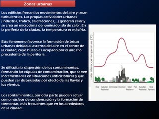 Los edificios frenan los movimientos del aire y crean turbulencias. Las propias actividades urbanas (industria, tráfico, calefacciones,…) generan calor y se crea un microclima denominado isla de calor. En la periferia de la ciudad, la temperatura es más fría. Este fenómeno favorece la formación de brisas urbanas debido al ascenso del aire en el centro de la ciudad, cuyo hueco es ocupado por el aire frío procedente de la periferia. Se dificulta la dispersión de los contaminantes, formando las cúpulas de contaminación, que se ven incrementadas en situaciones anticiclónicas y que pueden ser dispersadas por efecto de las lluvias y los vientos. Los contaminantes, por otra parte pueden actuar como núcleos de condensación y la formación de tormentas, más frecuentes que en los alrededores de la ciudad.  Zonas urbanas 