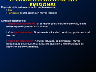 5.- CARACTERÍSTICAS DE LAS EMISIONES Depende de la naturaleza de los contaminantes: Gas Partículas.  Se depositan con mayor facilidad También depende de:  Temperatura de emisión.-  Si es mayor que la del aire del medio, el gas asciende y se dispersa más fácilmente. Velo cidad de emisión.-  Si sale a más velocidad, puede romper las capas de inversión Altura del foco emisor.  A mayor altura (p. ej. Chimeneas) mayor probabilidad de atravesar las capas de inversión y mayor facilidad de dispersión del contaminante. 