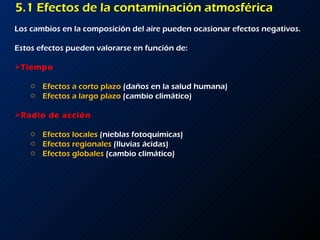 5.1 Efectos de la contaminación atmosférica Los cambios en la composición del aire pueden ocasionar efectos negativos. Estos efectos pueden valorarse en función de: Tiempo Efectos a corto plazo  (daños en la salud humana) Efectos a largo plazo  (cambio climático) Radio de acción Efectos locales  (nieblas fotoquímicas) Efectos regionales  (lluvias ácidas) Efectos globales  (cambio climático) 