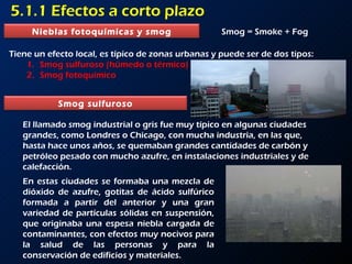 5.1.1 Efectos a corto plazo Smog = Smoke + Fog Tiene un efecto local, es típico de zonas urbanas y puede ser de dos tipos: Smog sulfuroso (húmedo o térmico) Smog fotoquímico El llamado smog industrial o gris fue muy típico en algunas ciudades grandes, como Londres o Chicago, con mucha industria, en las que, hasta hace unos años, se quemaban grandes cantidades de carbón y petróleo pesado con mucho azufre, en instalaciones industriales y de calefacción.  En estas ciudades se formaba una mezcla de dióxido de azufre, gotitas de ácido sulfúrico formada a partir del anterior y una gran variedad de partículas sólidas en suspensión, que originaba una espesa niebla cargada de contaminantes, con efectos muy nocivos para la salud de las personas y para la conservación de edificios y materiales.  Nieblas fotoquímicas y smog Smog sulfuroso 