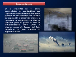 En la actualidad en los países desarrollados los combustibles que originan este tipo de contaminación se queman en instalaciones con sistemas de depuración o dispersión mejores y raramente se encuentra este tipo de polución, pero en países en vías de industrialización como China o algunos países de Europa del Este, todavía es un grave problema en algunas ciudades Smog sulfuroso 