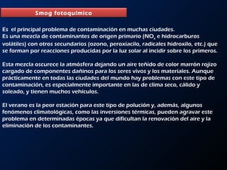 Es  el principal problema de contaminación en muchas ciudades.  Es una mezcla de contaminantes de origen primario (NO x  e hidrocarburos volátiles) con otros secundarios (ozono, peroxiacilo, radicales hidroxilo, etc.) que se forman por reacciones producidas por la luz solar al incidir sobre los primeros.  Esta mezcla oscurece la atmósfera dejando un aire teñido de color marrón rojizo cargado de componentes dañinos para los seres vivos y los materiales. Aunque prácticamente en todas las ciudades del mundo hay problemas con este tipo de contaminación, es especialmente importante en las de clima seco, cálido y soleado, y tienen muchos vehículos.  El verano es la peor estación para este tipo de polución y, además, algunos fenómenos climatológicas, como las inversiones térmicas, pueden agravar este problema en determinadas épocas ya que dificultan la renovación del aire y la eliminación de los contaminantes.  Smog fotoquímico 