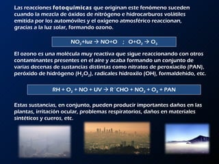Las reacciones  fotoquímicas  que originan este fenómeno suceden cuando la mezcla de óxidos de nitrógeno e hidrocarburos volátiles emitida por los automóviles y el oxígeno atmosférico reaccionan, gracias a la luz solar, formando ozono.  NO 2 +luz    NO+O  ;  O+O 2     O 3 El ozono es una molécula muy reactiva que sigue reaccionando con otros contaminantes presentes en el aire y acaba formando un conjunto de varias decenas de sustancias distintas como nitratos de peroxiacilo (PAN), peróxido de hidrógeno (H 2 O 2 ), radicales hidroxilo (OH), formaldehido, etc.  RH + O 2  + NO + UV    R´CHO + NO 2  + O 3  + PAN Estas sustancias, en conjunto, pueden producir importantes daños en las plantas, irritación ocular, problemas respiratorios, daños en materiales sintéticos y cueros, etc. 