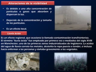 Es debido a una alta concentración de partículas o gases que absorben y dispersan la luz. Depende de la concentración y tamaño de las partículas. Es un efecto local. Es un efecto regional, que ocasiona la llamada contaminación transfronteriza.  El término “lluvia ácida” fue empleado por primera vez a mediados del siglo XVIII en Manchester, una de las primeras zonas industrializadas de Inglaterra. La acidez del agua de lluvia corroía los metales, desteñía la ropa puesta a tender, e incluso hacía enfermar a las personas y dañaba gravemente a los vegetales. Alteraciones de la visibilidad Lluvia ácida 